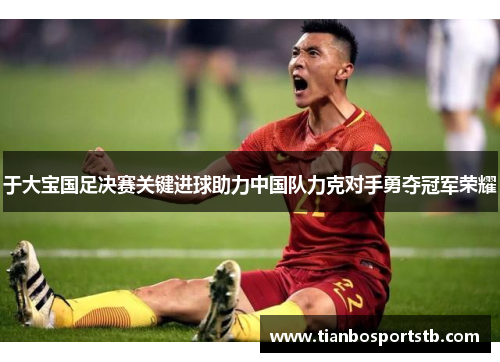 于大宝国足决赛关键进球助力中国队力克对手勇夺冠军荣耀