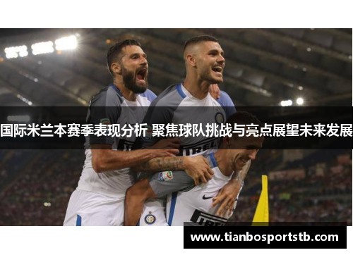 国际米兰本赛季表现分析 聚焦球队挑战与亮点展望未来发展