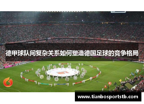 德甲球队间复杂关系如何塑造德国足球的竞争格局