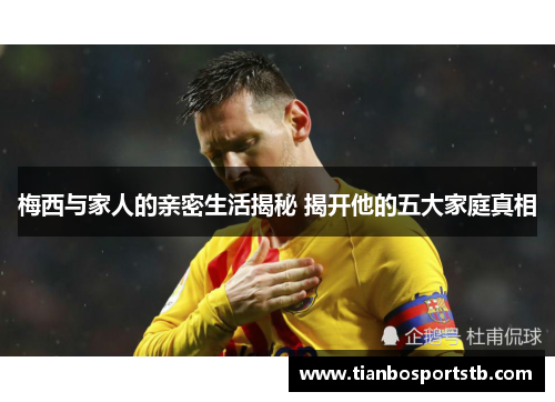 梅西与家人的亲密生活揭秘 揭开他的五大家庭真相