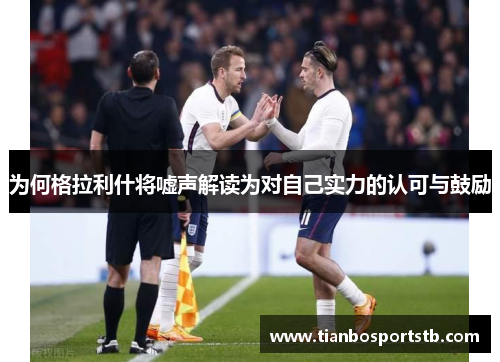 为何格拉利什将嘘声解读为对自己实力的认可与鼓励