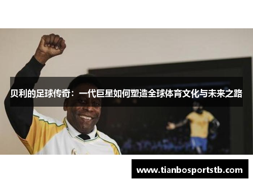 贝利的足球传奇：一代巨星如何塑造全球体育文化与未来之路