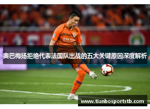 奥巴梅扬拒绝代表法国队出战的五大关键原因深度解析